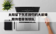 包含太阳留下伤愈回归的大前锋，期待他带领球队的词条