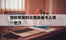 惊险刺激的比赛局面令人捏一把汗的简单介绍
