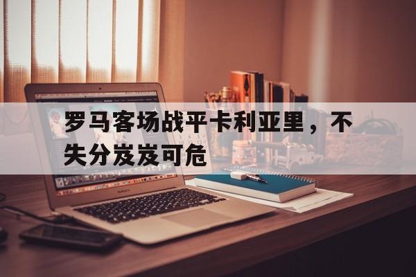关于罗马客场战平卡利亚里，不失分岌岌可危的信息
