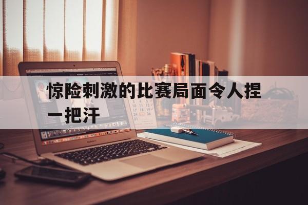 惊险刺激的比赛局面令人捏一把汗的简单介绍